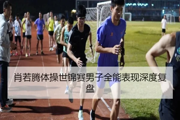 肖若腾体操世锦赛男子全能表现深度复盘